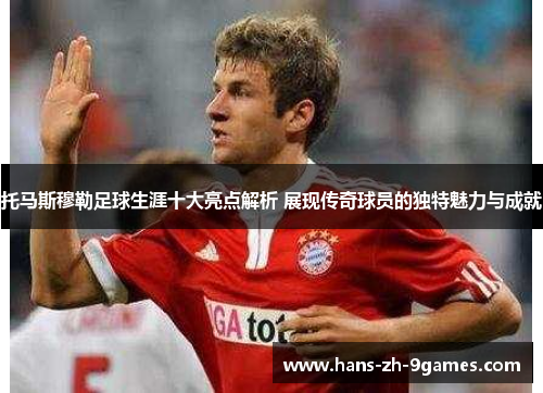 托马斯穆勒足球生涯十大亮点解析 展现传奇球员的独特魅力与成就