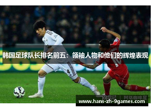 韩国足球队长排名前五:领袖人物和他们的辉煌表现 韩国足球队长排名前五:领袖人物和他们的辉煌表现