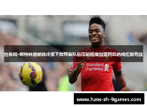 拉希姆·斯特林遭新帅冷落下放预备队后压哨租借加盟阿森纳成伦敦死敌